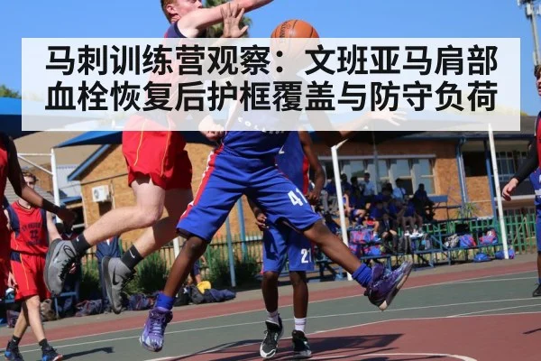 马刺训练营观察:文班亚马肩部血栓恢复后护框覆盖与防守负荷