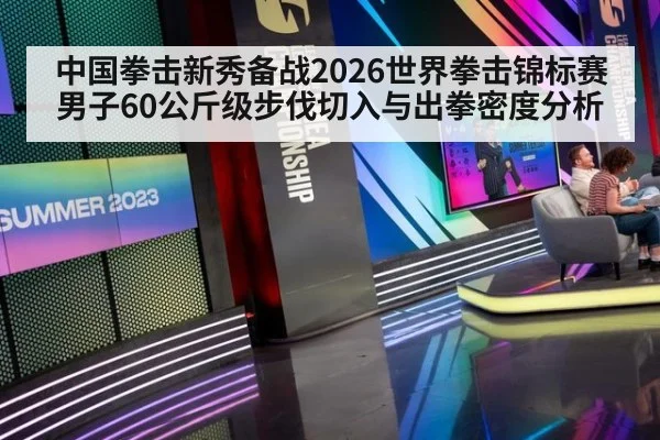 中国拳击新秀备战2026世界拳击锦标赛 男子60公斤级步伐切入与出拳密度分析